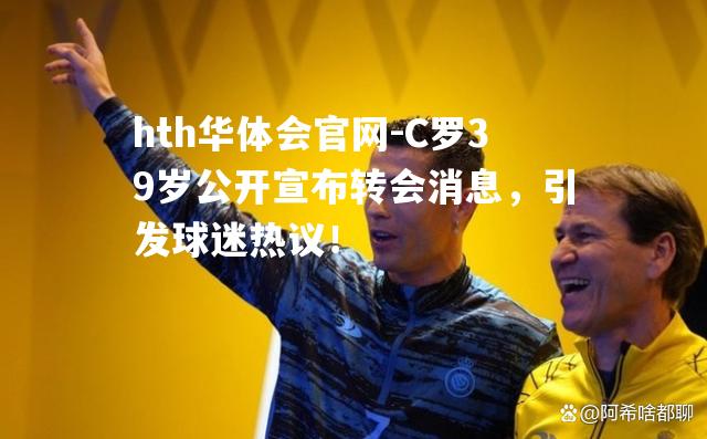 hth华体会官网-C罗39岁公开宣布转会消息，引发球迷热议！