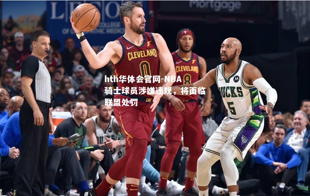 NBA骑士球员涉嫌违规，将面临联盟处罚