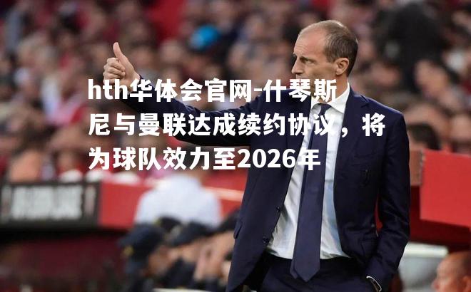 hth华体会官网-什琴斯尼与曼联达成续约协议，将为球队效力至2026年