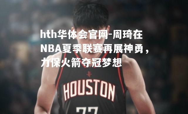 周琦在NBA夏季联赛再展神勇，力保火箭夺冠梦想