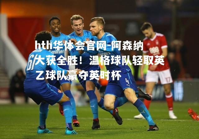 阿森纳大获全胜！温格球队轻取英乙球队豪夺英时杯