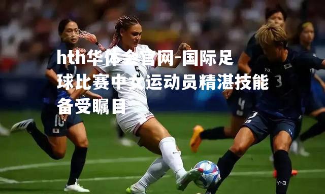 国际足球比赛中女运动员精湛技能备受瞩目