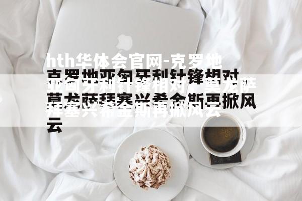 hth华体会官网-克罗地亚匈牙利针锋相对，莫龙萨拜塞兴希金斯再掀风云