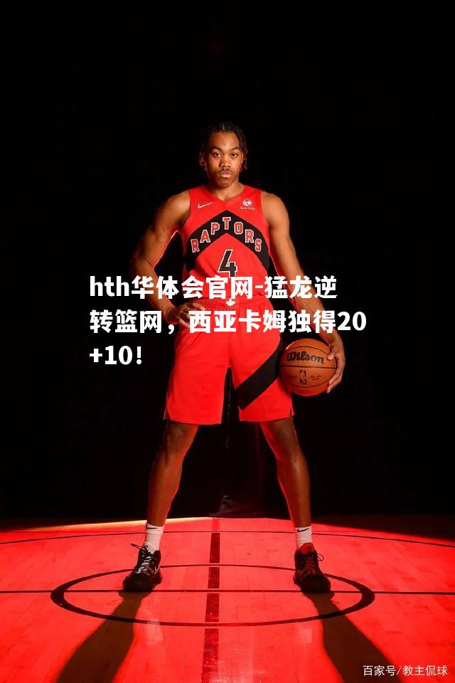 猛龙逆转篮网，西亚卡姆独得20+10！