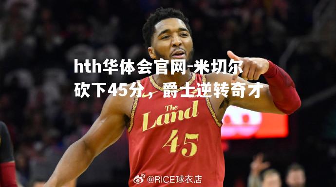 hth华体会官网-米切尔砍下45分，爵士逆转奇才